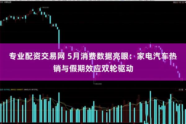 专业配资交易网 5月消费数据亮眼：家电汽车热销与假期效应双轮驱动