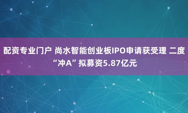 配资专业门户 尚水智能创业板IPO申请获受理 二度“冲A”拟募资5.87亿元