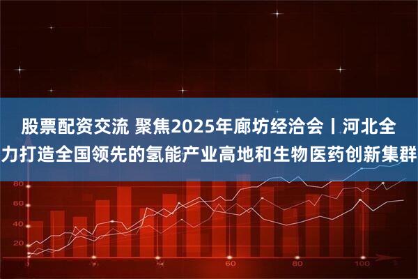 股票配资交流 聚焦2025年廊坊经洽会丨河北全力打造全国领先的氢能产业高地和生物医药创新集群