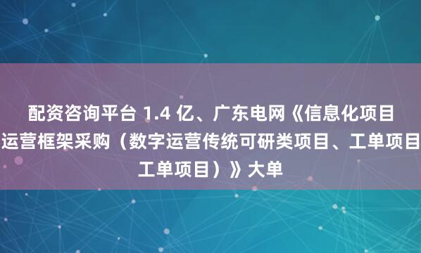 配资咨询平台 1.4 亿、广东电网《信息化项目深化数字运营框架采购（数字运营传统可研类项目、工单项目）》大单