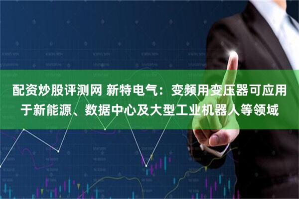 配资炒股评测网 新特电气：变频用变压器可应用于新能源、数据中心及大型工业机器人等领域