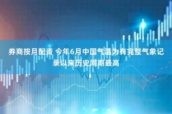 券商按月配资 今年6月中国气温为有完整气象记录以来历史同期最高