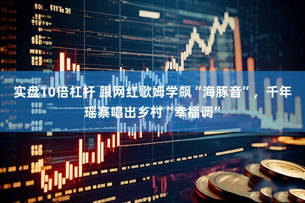 实盘10倍杠杆 跟网红歌姆学飙“海豚音”，千年瑶寨唱出乡村“幸福调”