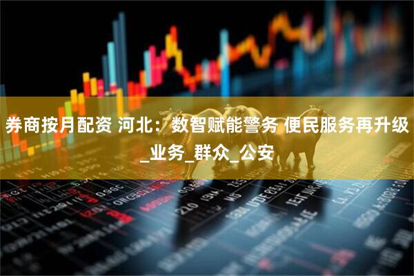 券商按月配资 河北：数智赋能警务 便民服务再升级_业务_群众_公安