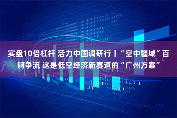实盘10倍杠杆 活力中国调研行丨“空中疆域”百舸争流 这是低空经济新赛道的“广州方案”