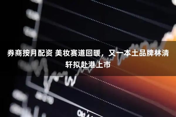 券商按月配资 美妆赛道回暖，又一本土品牌林清轩拟赴港上市