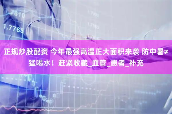 正规炒股配资 今年最强高温正大面积来袭 防中暑≠猛喝水！赶紧收藏_血管_患者_补充
