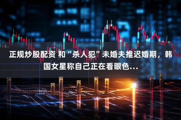 正规炒股配资 和“杀人犯”未婚夫推迟婚期，韩国女星称自己正在看眼色…