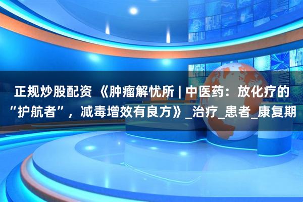 正规炒股配资 《肿瘤解忧所 | 中医药：放化疗的“护航者”，减毒增效有良方》_治疗_患者_康复期