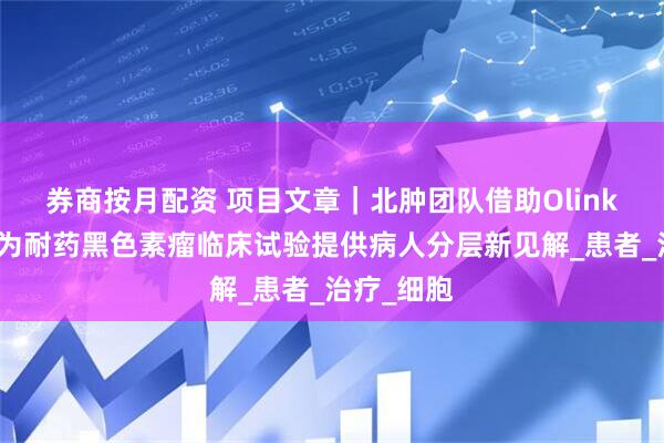 券商按月配资 项目文章｜北肿团队借助Olink蛋白组学为耐药黑色素瘤临床试验提供病人分层新见解_患者_治疗_细胞