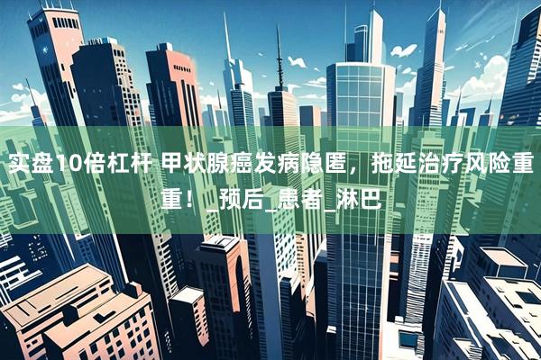实盘10倍杠杆 甲状腺癌发病隐匿，拖延治疗风险重重！_预后_患者_淋巴