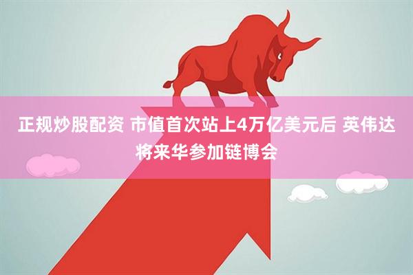 正规炒股配资 市值首次站上4万亿美元后 英伟达将来华参加链博会