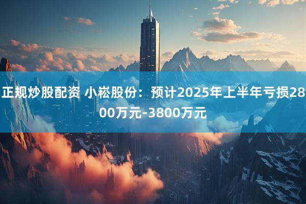 正规炒股配资 小崧股份：预计2025年上半年亏损2800万元-3800万元
