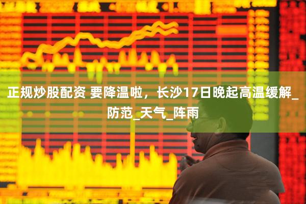 正规炒股配资 要降温啦，长沙17日晚起高温缓解_防范_天气_阵雨