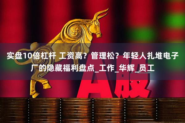 实盘10倍杠杆 工资高？管理松？年轻人扎堆电子厂的隐藏福利盘点_工作_华辉_员工