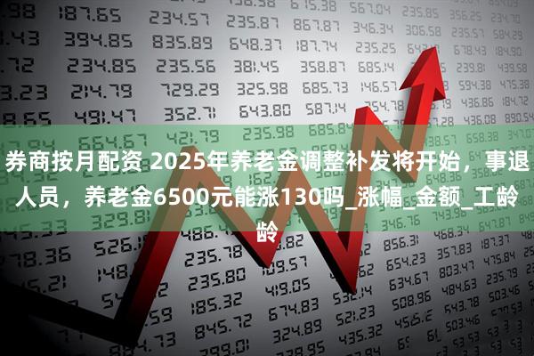 券商按月配资 2025年养老金调整补发将开始，事退人员，养老金6500元能涨130吗_涨幅_金额_工龄