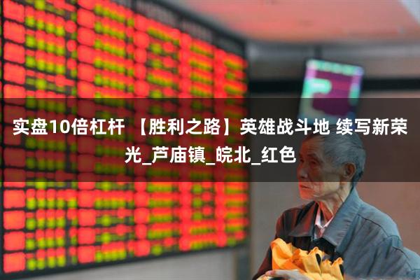 实盘10倍杠杆 【胜利之路】英雄战斗地 续写新荣光_芦庙镇_皖北_红色