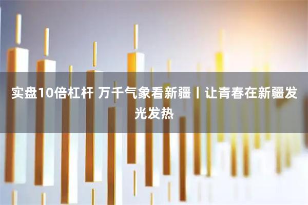实盘10倍杠杆 万千气象看新疆丨让青春在新疆发光发热