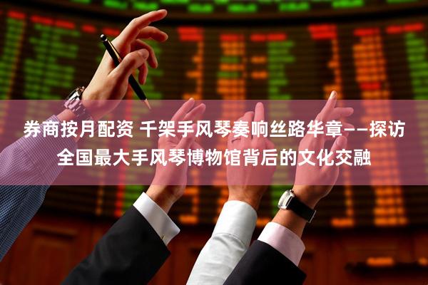 券商按月配资 千架手风琴奏响丝路华章——探访全国最大手风琴博物馆背后的文化交融