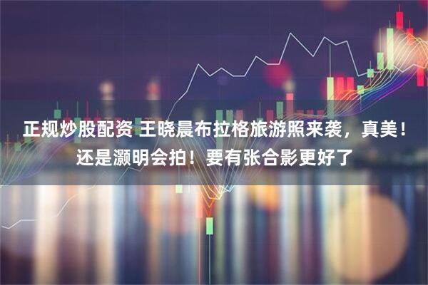 正规炒股配资 王晓晨布拉格旅游照来袭，真美！还是灏明会拍！要有张合影更好了
