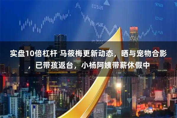 实盘10倍杠杆 马筱梅更新动态，晒与宠物合影，已带孩返台，小杨阿姨带薪休假中