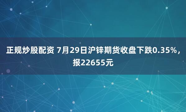 正规炒股配资 7月29日沪锌期货收盘下跌0.35%，报22655元