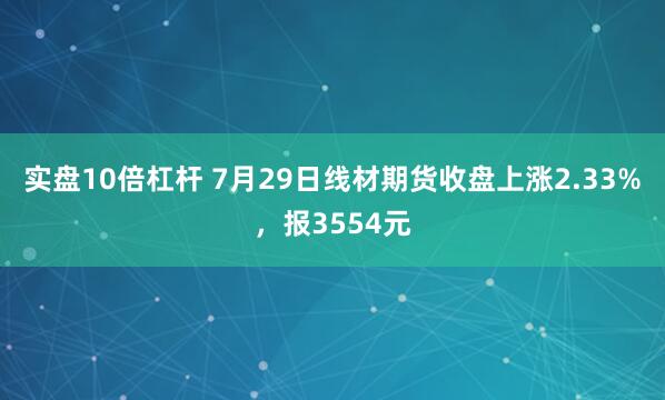 实盘10倍杠杆 7月29日线材期货收盘上涨2.33%，报3554元