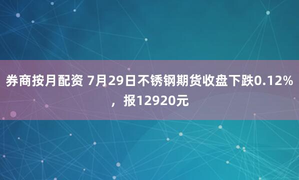 券商按月配资 7月29日不锈钢期货收盘下跌0.12%，报12920元