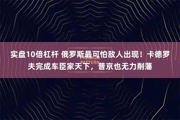 实盘10倍杠杆 俄罗斯最可怕敌人出现！卡德罗夫完成车臣家天下，普京也无力削藩