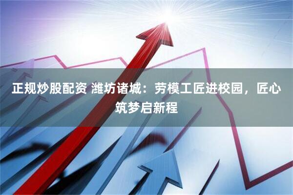 正规炒股配资 潍坊诸城:劳模工匠进校园,匠心筑梦启新程