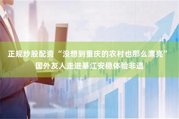 正规炒股配资 “没想到重庆的农村也那么漂亮” 国外友人走进綦江安稳体验非遗