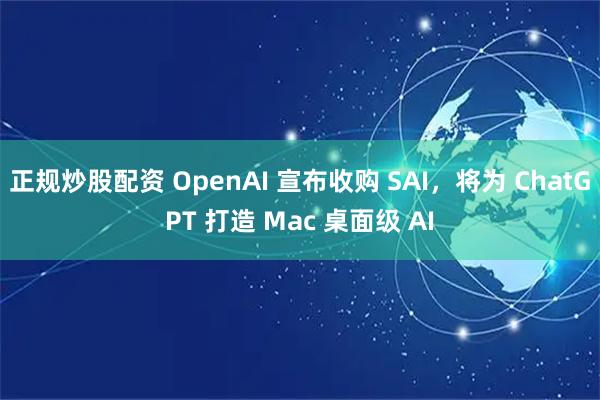 正规炒股配资 OpenAI 宣布收购 SAI，将为 ChatGPT 打造 Mac 桌面级 AI