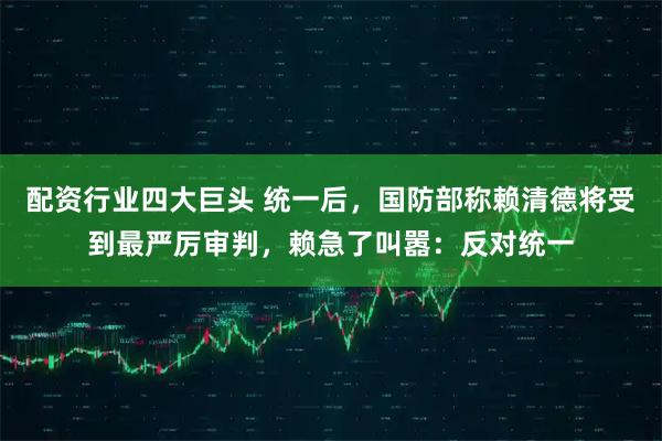 配资行业四大巨头 统一后,国防部称赖清德将受到最严厉审判,赖急了叫嚣:反对统一