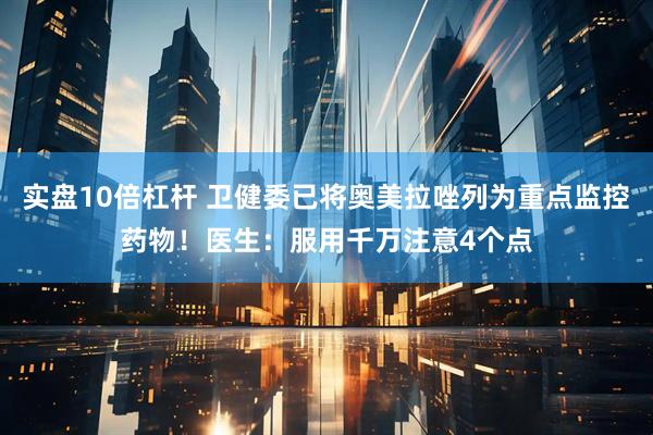 实盘10倍杠杆 卫健委已将奥美拉唑列为重点监控药物!医生:服用千万注意4个点