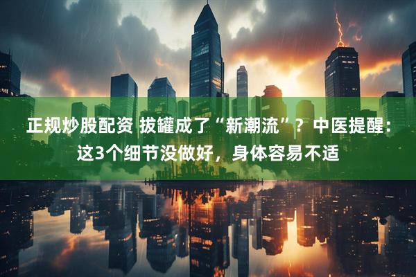 正规炒股配资 拔罐成了“新潮流”?中医提醒:这3个细节没做好,身体容易不适