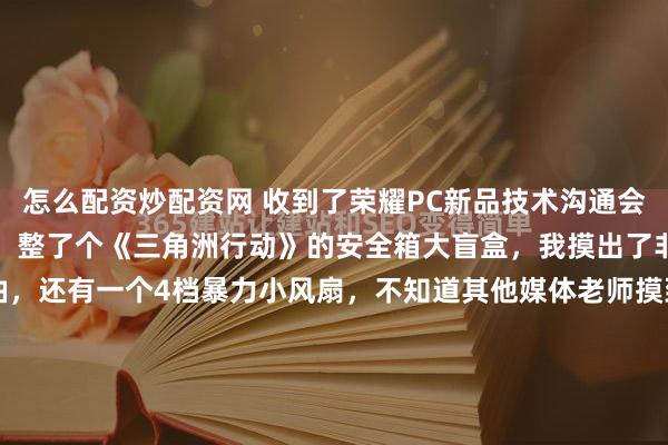 怎么配资炒配资网 收到了荣耀PC新品技术沟通会的邀请函，造型还挺上心，整了个《三角洲行动》的安全箱大盲盒，我摸出了非洲之心、薄荷糖、清凉油，还有一个4档暴力小风扇，不知道其他媒体老师摸到了啥这次沟通会在西研所举行，我近水楼台先得月，已经去沟通过啦[拜托]前几天说今年荣耀PC的数字系=去年的Pro，今年的...