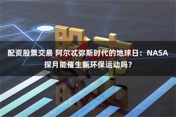 配资股票交易 阿尔忒弥斯时代的地球日：NASA探月能催生新环保运动吗？