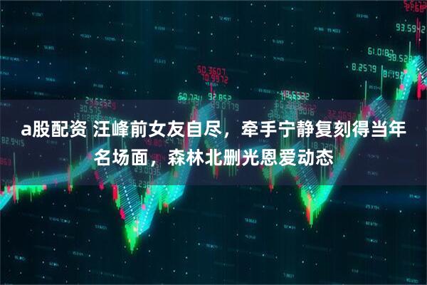 a股配资 汪峰前女友自尽，牵手宁静复刻得当年名场面，森林北删光恩爱动态