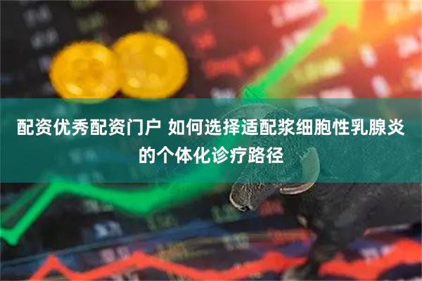 配资优秀配资门户 如何选择适配浆细胞性乳腺炎的个体化诊疗路径