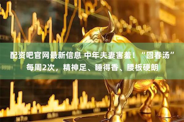 配资吧官网最新信息 中年夫妻害羞！“回春汤”每周2次，精神足、睡得香、腰板硬朗