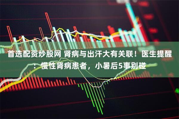 首选配资炒股网 肾病与出汗大有关联！医生提醒：慢性肾病患者，小暑后5事别碰