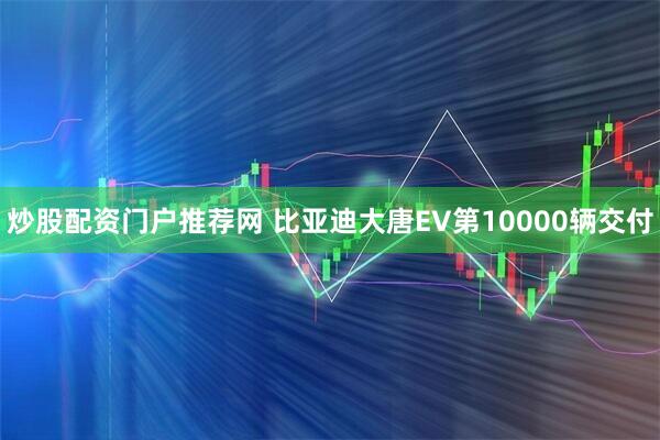 炒股配资门户推荐网 比亚迪大唐EV第10000辆交付