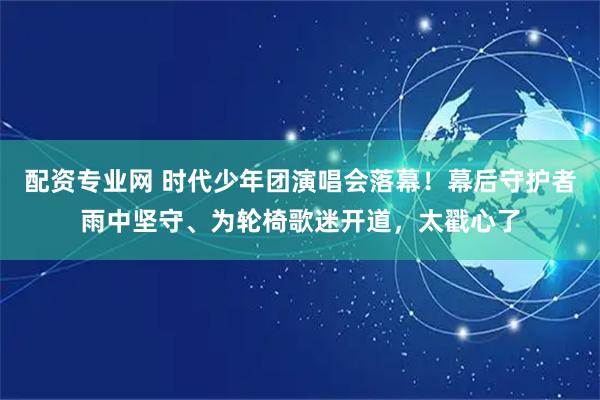 配资专业网 时代少年团演唱会落幕！幕后守护者雨中坚守、为轮椅歌迷开道，太戳心了