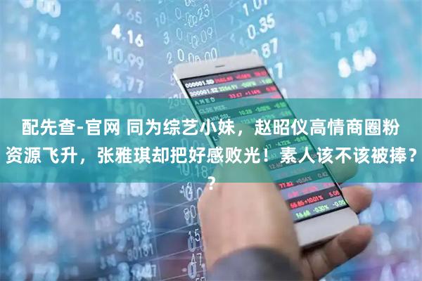 配先查-官网 同为综艺小妹，赵昭仪高情商圈粉资源飞升，张雅琪却把好感败光！素人该不该被捧？
