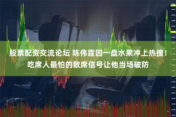 股票配资交流论坛 陈伟霆因一盘水果冲上热搜！吃席人最怕的散席信号让他当场破防
