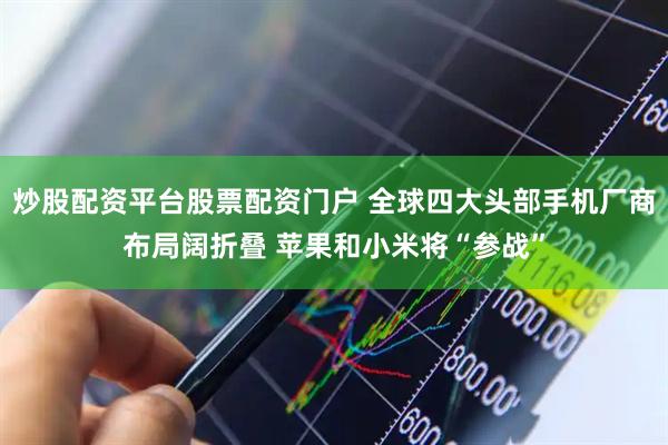 炒股配资平台股票配资门户 全球四大头部手机厂商布局阔折叠 苹果和小米将“参战”
