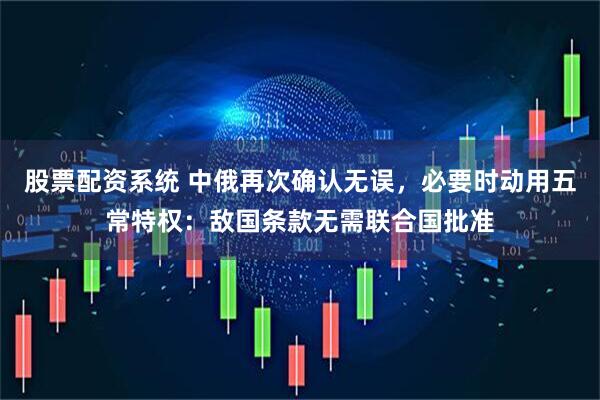 股票配资系统 中俄再次确认无误，必要时动用五常特权：敌国条款无需联合国批准