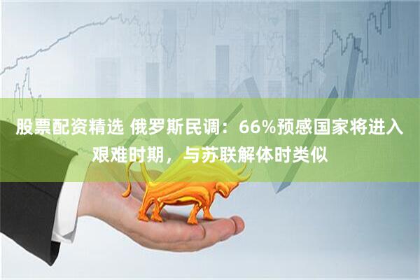 股票配资精选 俄罗斯民调：66%预感国家将进入艰难时期，与苏联解体时类似