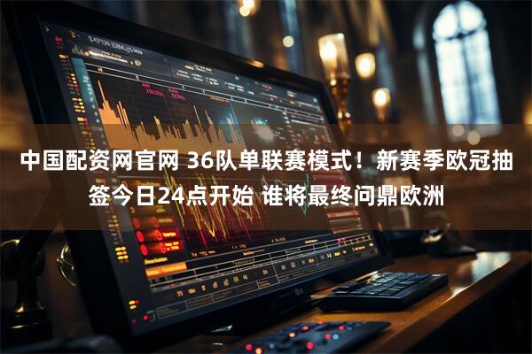 中国配资网官网 36队单联赛模式！新赛季欧冠抽签今日24点开始 谁将最终问鼎欧洲