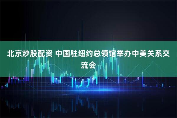 北京炒股配资 中国驻纽约总领馆举办中美关系交流会